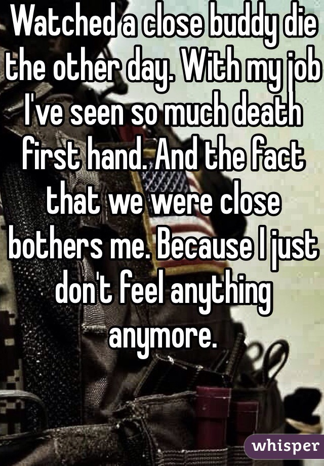 Watched a close buddy die the other day. With my job I've seen so much death first hand. And the fact that we were close bothers me. Because I just don't feel anything anymore. 