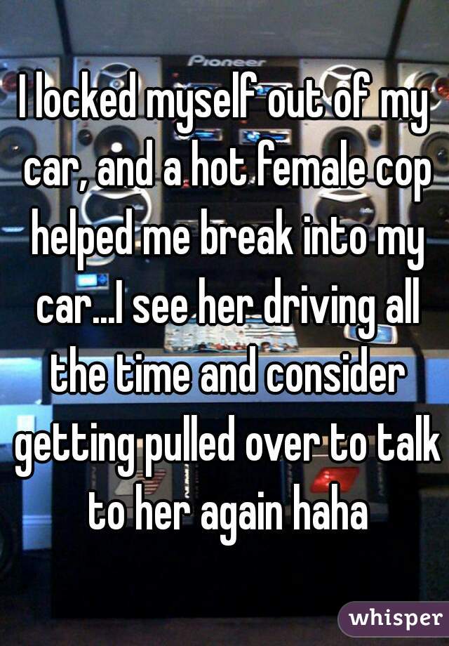 I locked myself out of my car, and a hot female cop helped me break into my car...I see her driving all the time and consider getting pulled over to talk to her again haha