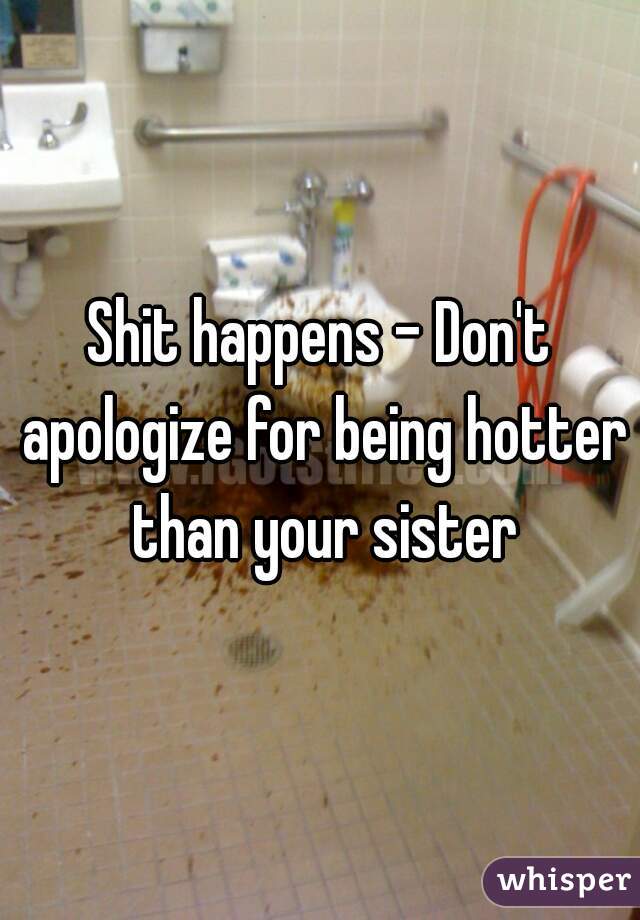 Shit happens - Don't apologize for being hotter than your sister