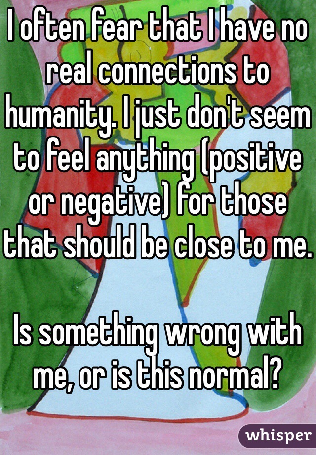 I often fear that I have no real connections to humanity. I just don't seem to feel anything (positive or negative) for those that should be close to me.

Is something wrong with me, or is this normal?