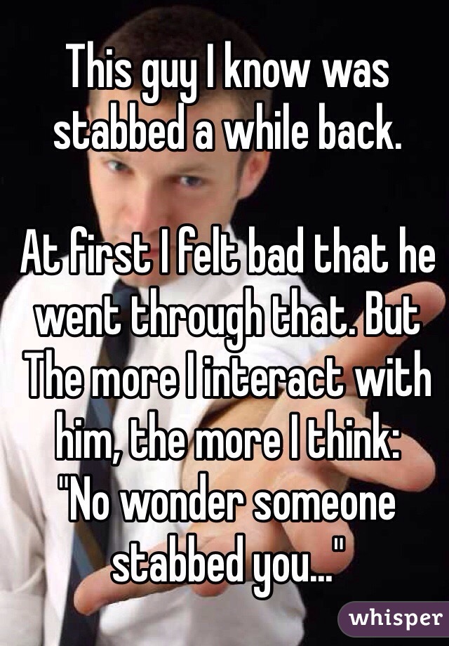 This guy I know was stabbed a while back.

At first I felt bad that he went through that. But The more I interact with him, the more I think:
"No wonder someone stabbed you..."