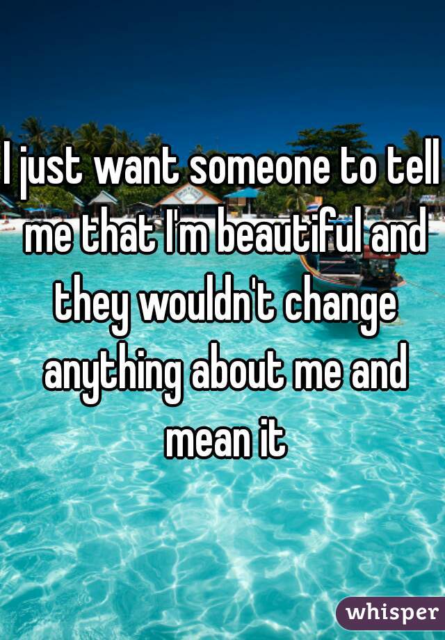 I just want someone to tell me that I'm beautiful and they wouldn't change anything about me and mean it