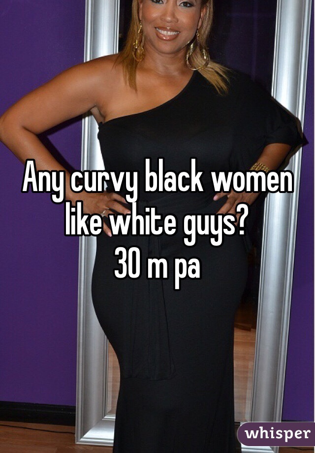 Any curvy black women like white guys? 
30 m pa
