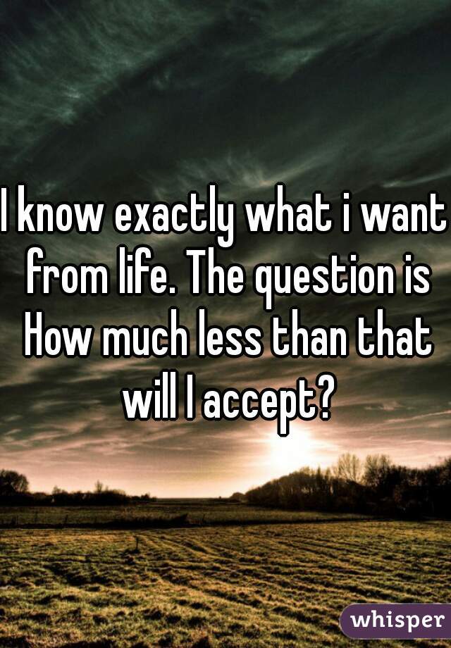 I know exactly what i want from life. The question is How much less than that will I accept?