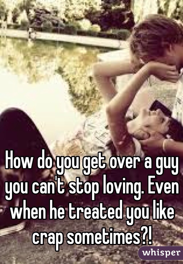 How do you get over a guy you can't stop loving. Even when he treated you like crap sometimes?! 