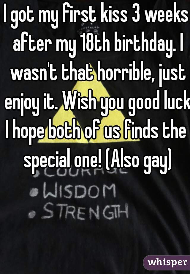 I got my first kiss 3 weeks after my 18th birthday. I wasn't that horrible, just enjoy it. Wish you good luck!
I hope both of us finds the special one! (Also gay)