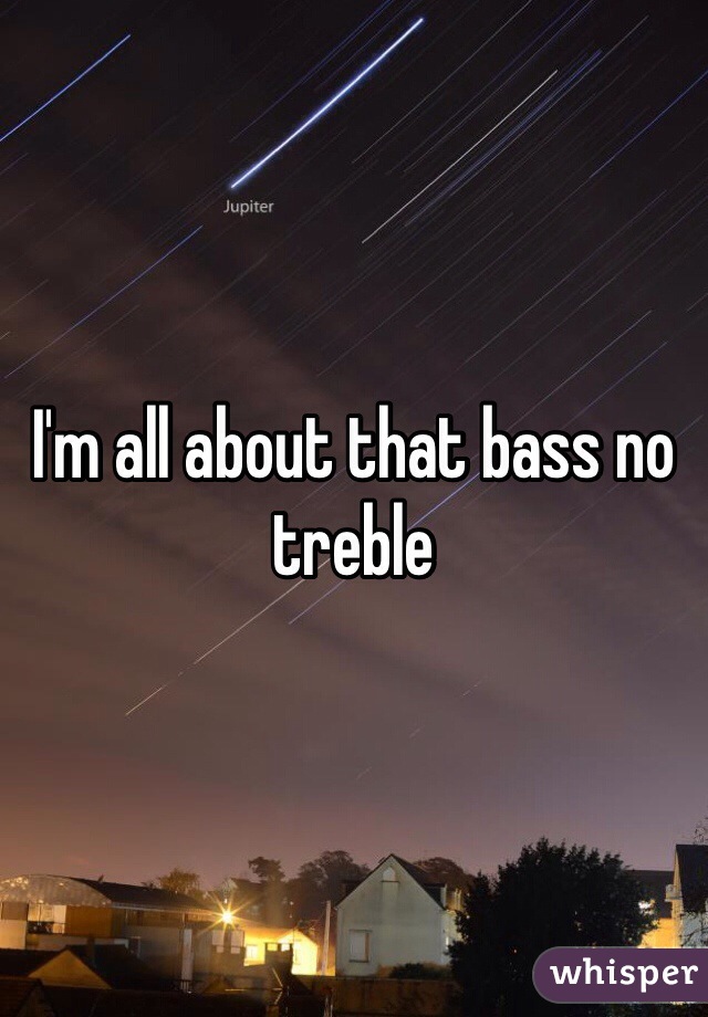 I'm all about that bass no treble 