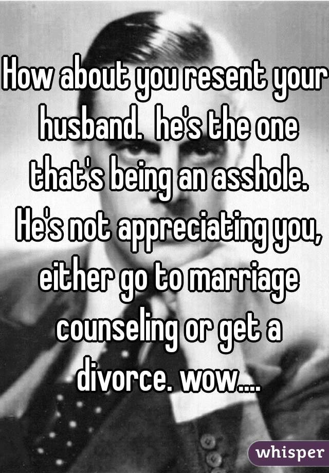 How about you resent your husband.  he's the one that's being an asshole. He's not appreciating you, either go to marriage counseling or get a divorce. wow....
