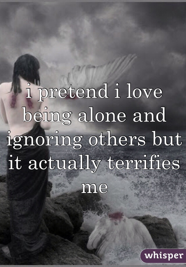 i pretend i love being alone and ignoring others but it actually terrifies me