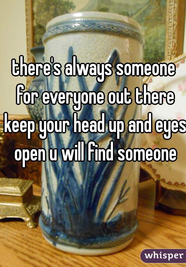 there's always someone for everyone out there keep your head up and eyes open u will find someone