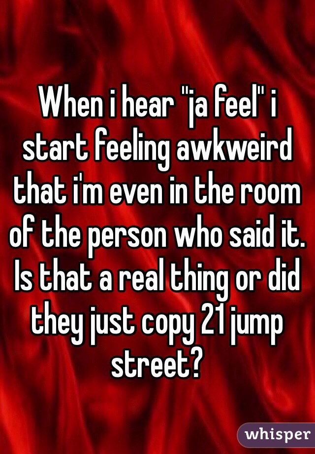 When i hear "ja feel" i start feeling awkweird that i'm even in the room of the person who said it. Is that a real thing or did they just copy 21 jump street?