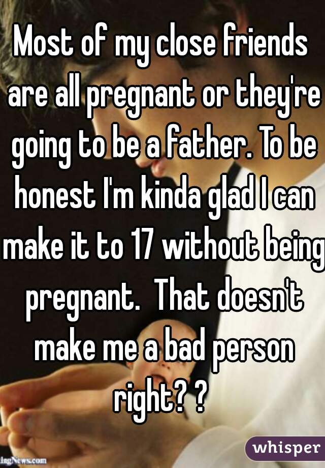 Most of my close friends are all pregnant or they're going to be a father. To be honest I'm kinda glad I can make it to 17 without being pregnant.  That doesn't make me a bad person right? ? 