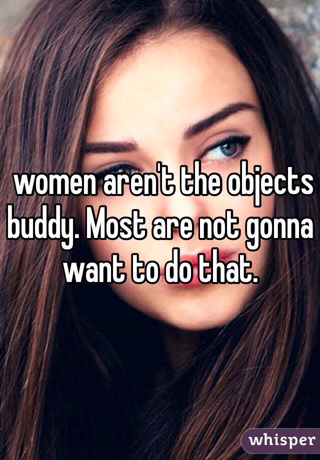  women aren't the objects buddy. Most are not gonna want to do that.