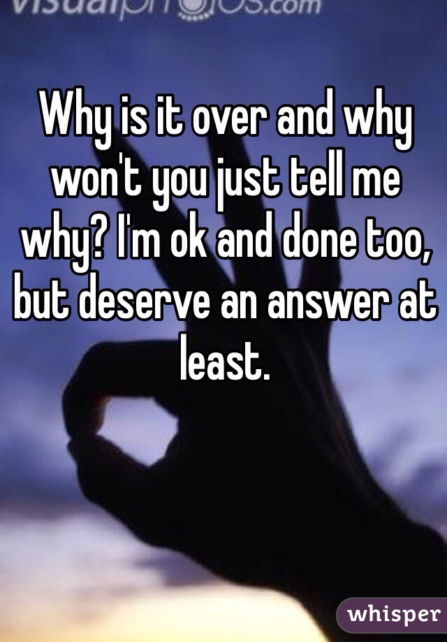 Why is it over and why won't you just tell me why? I'm ok and done too, but deserve an answer at least. 