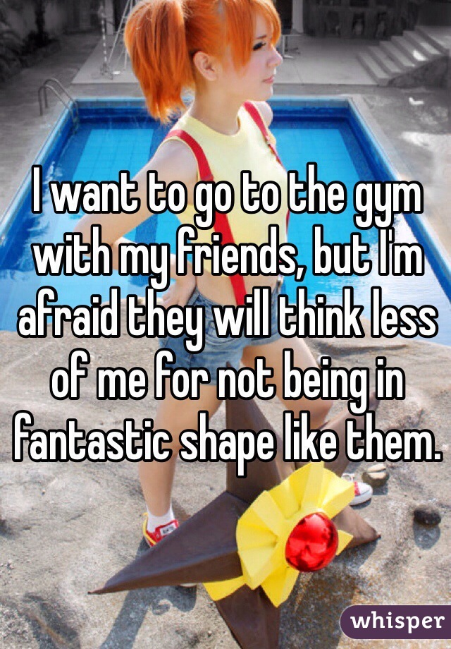 I want to go to the gym with my friends, but I'm afraid they will think less of me for not being in fantastic shape like them. 