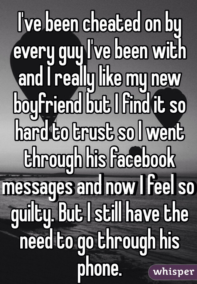 I've been cheated on by every guy I've been with and I really like my new boyfriend but I find it so hard to trust so I went through his facebook messages and now I feel so guilty. But I still have the need to go through his phone. 