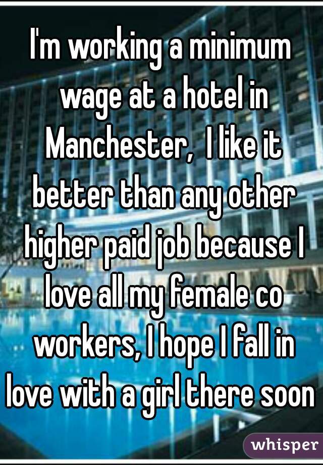 I'm working a minimum wage at a hotel in Manchester,  I like it better than any other higher paid job because I love all my female co workers, I hope I fall in love with a girl there soon 
