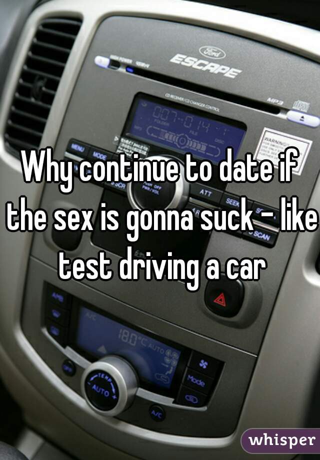 Why continue to date if the sex is gonna suck - like test driving a car