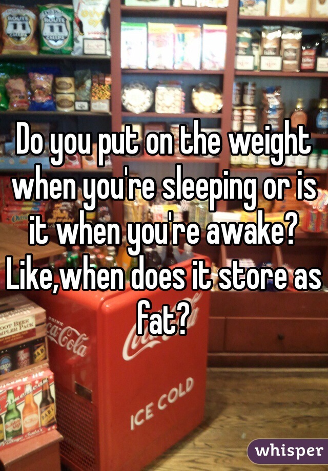 Do you put on the weight when you're sleeping or is it when you're awake? Like,when does it store as fat?