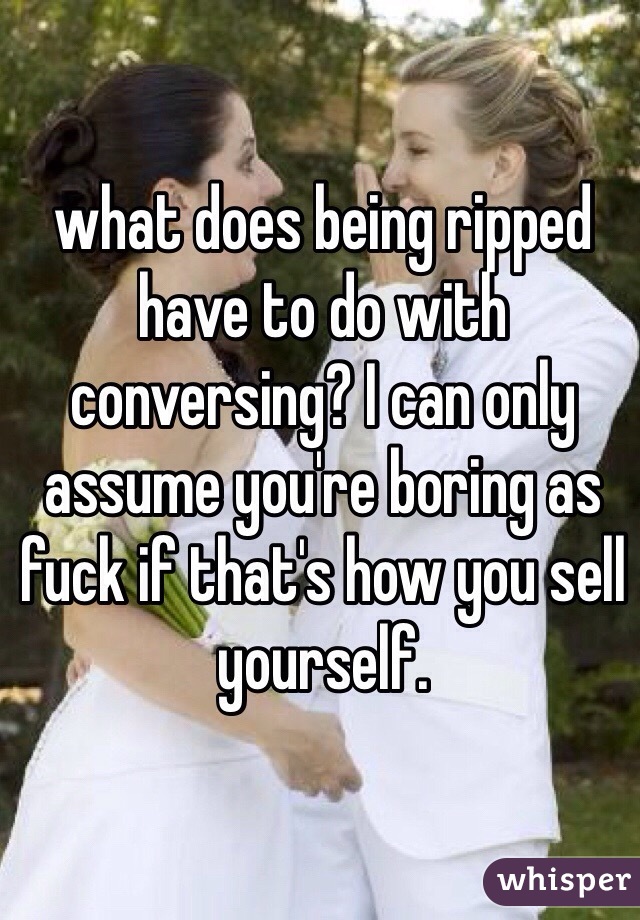 what does being ripped have to do with conversing? I can only assume you're boring as fuck if that's how you sell yourself.