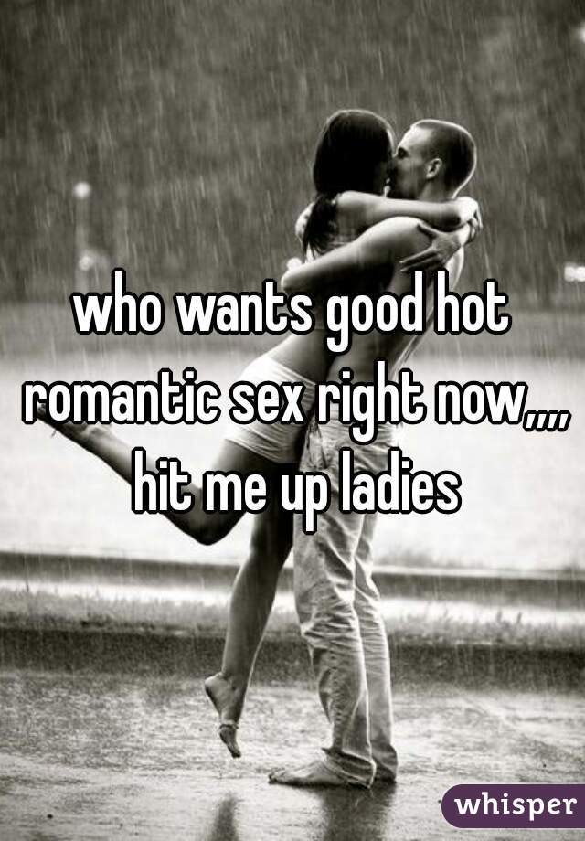 who wants good hot romantic sex right now,,,, hit me up ladies