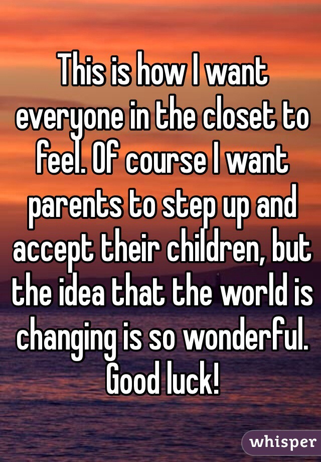 This is how I want everyone in the closet to feel. Of course I want parents to step up and accept their children, but the idea that the world is changing is so wonderful. Good luck!
