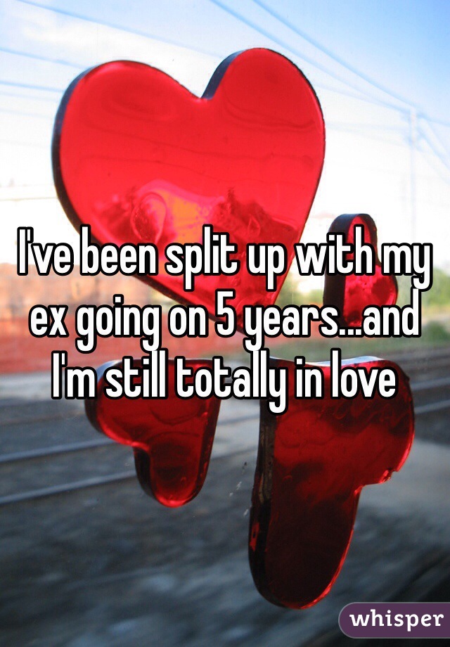 I've been split up with my ex going on 5 years...and I'm still totally in love