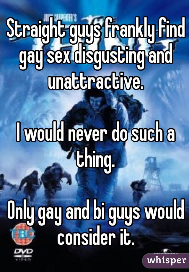 Straight guys frankly find gay sex disgusting and unattractive.

I would never do such a thing. 

Only gay and bi guys would consider it.  