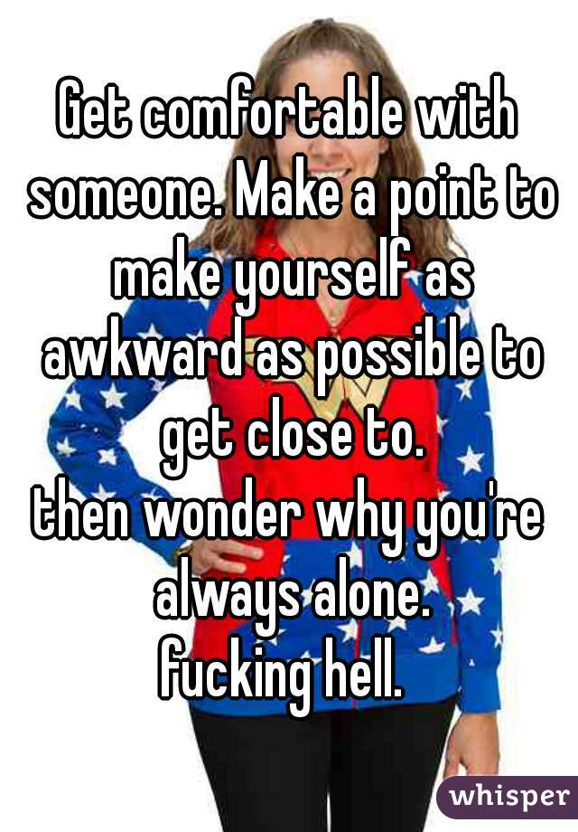 Get comfortable with someone. Make a point to make yourself as awkward as possible to get close to.


then wonder why you're always alone.

fucking hell. 