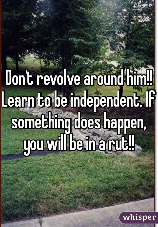 Don't revolve around him!! Learn to be independent. If something does happen, you will be in a rut!! 