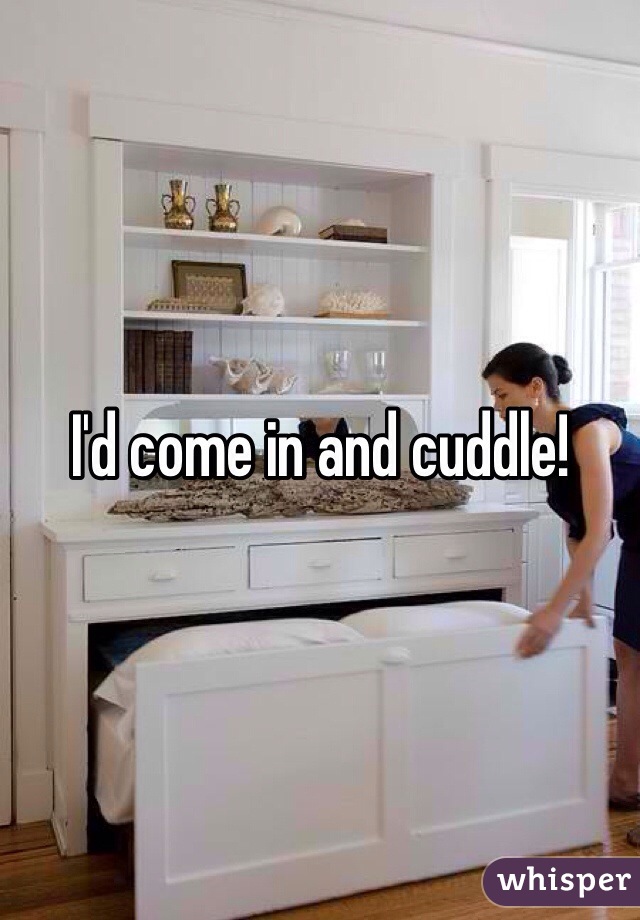 I'd come in and cuddle!