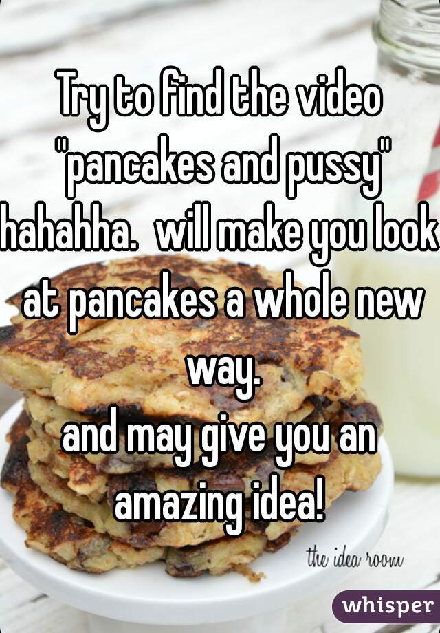 Try to find the video "pancakes and pussy"
hahahha.  will make you look at pancakes a whole new way.
and may give you an amazing idea! 