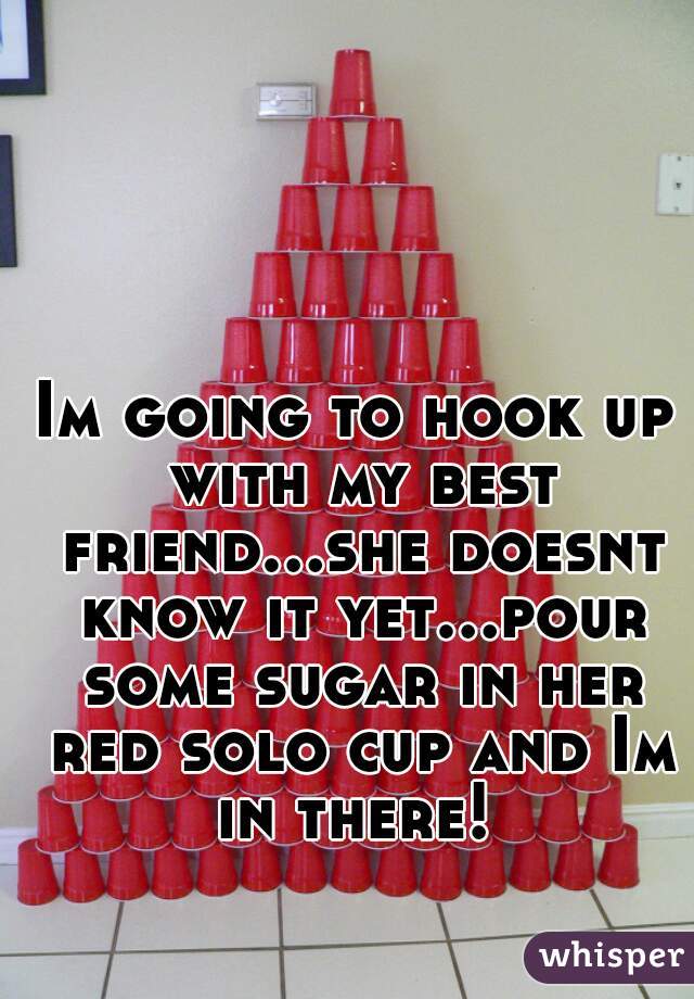 Im going to hook up with my best friend...she doesnt know it yet...pour some sugar in her red solo cup and Im in there! 