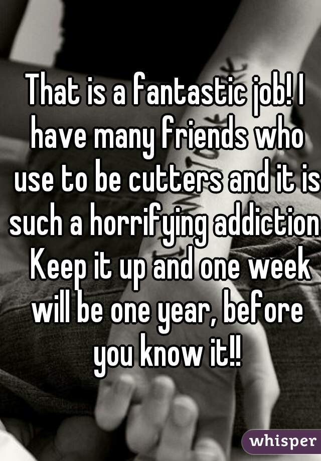 That is a fantastic job! I have many friends who use to be cutters and it is such a horrifying addiction.  Keep it up and one week will be one year, before you know it!!