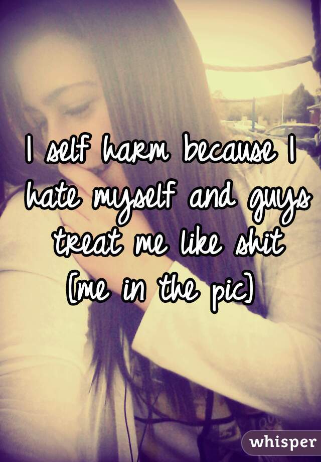 I self harm because I hate myself and guys treat me like shit
[me in the pic]