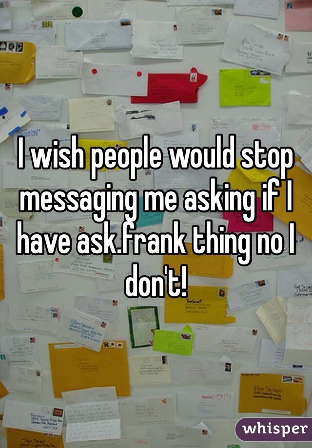 I wish people would stop messaging me asking if I have ask.frank thing no I don't!