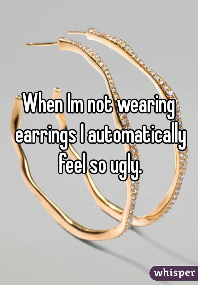 When Im not wearing earrings I automatically feel so ugly.
