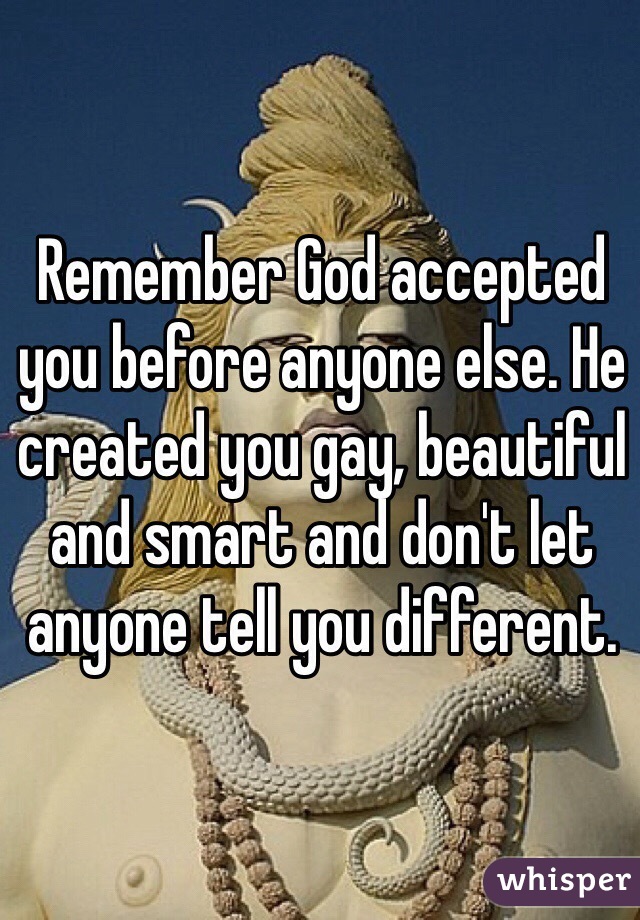 Remember God accepted you before anyone else. He created you gay, beautiful and smart and don't let anyone tell you different.