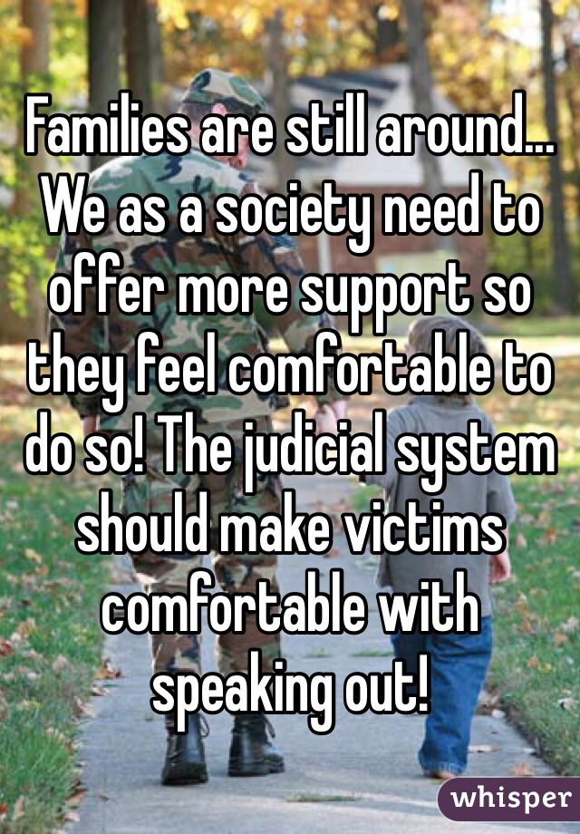 Families are still around... We as a society need to offer more support so they feel comfortable to do so! The judicial system should make victims comfortable with speaking out! 