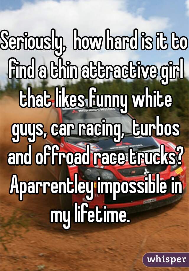 Seriously,  how hard is it to find a thin attractive girl that likes funny white guys, car racing,  turbos and offroad race trucks? Aparrentley impossible in my lifetime.   