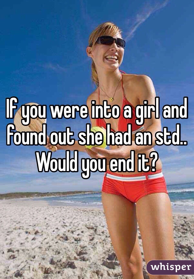 If you were into a girl and found out she had an std.. Would you end it? 