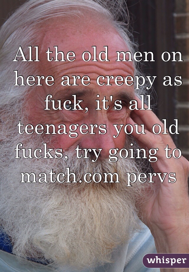 All the old men on here are creepy as fuck, it's all teenagers you old fucks, try going to match.com pervs