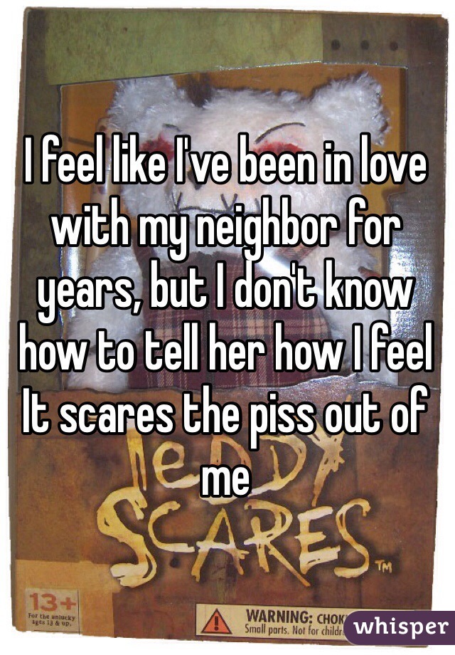 I feel like I've been in love with my neighbor for years, but I don't know how to tell her how I feel 
It scares the piss out of me 