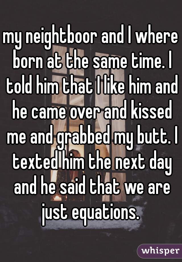 my neightboor and I where born at the same time. I told him that I like him and he came over and kissed me and grabbed my butt. I texted him the next day and he said that we are just equations. 