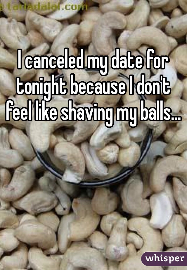 I canceled my date for tonight because I don't feel like shaving my balls...