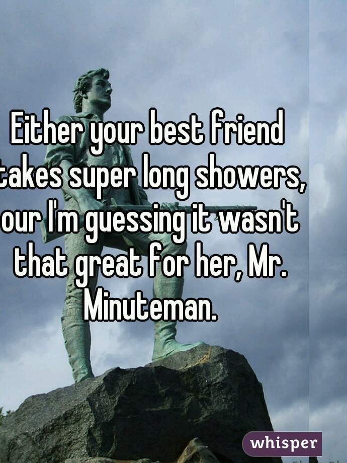 Either your best friend takes super long showers, our I'm guessing it wasn't that great for her, Mr. Minuteman.
