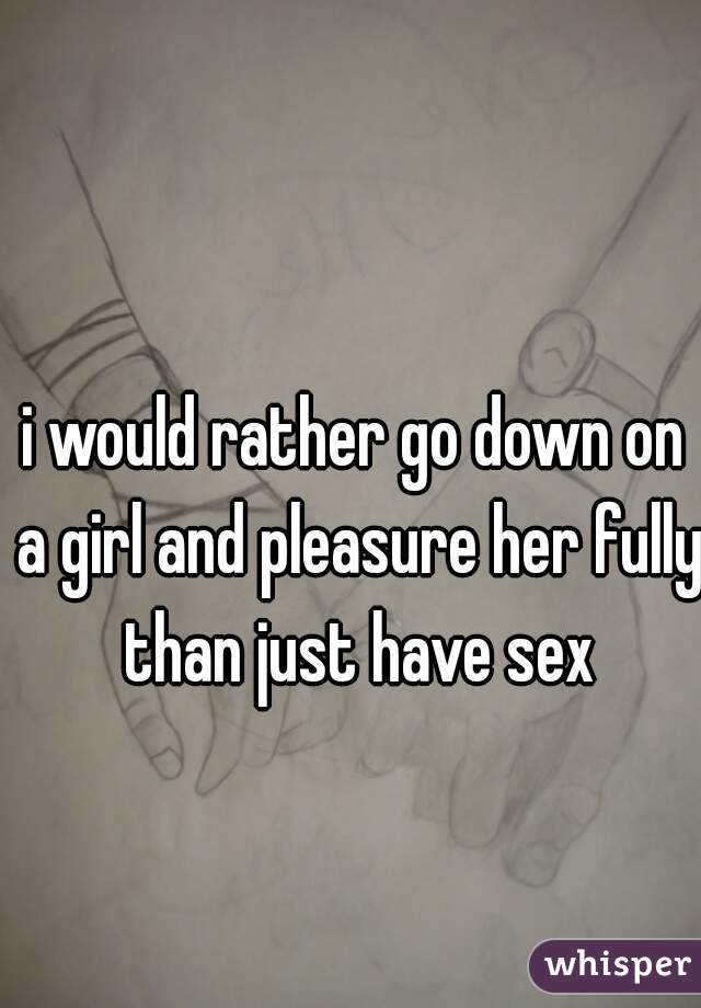i would rather go down on a girl and pleasure her fully than just have sex