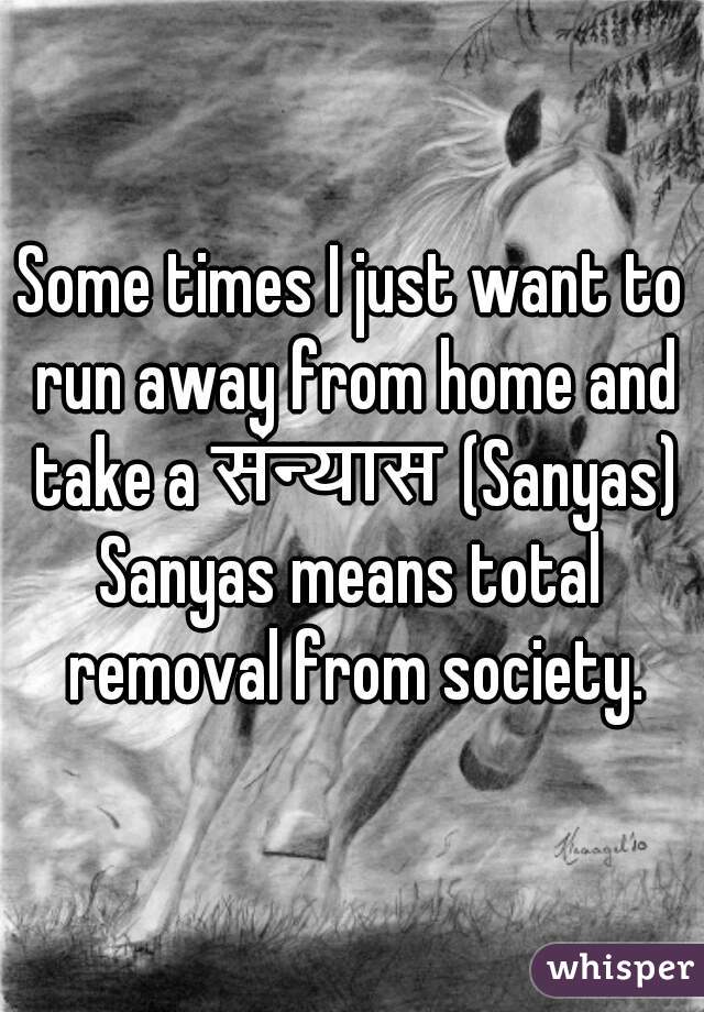 Some times I just want to run away from home and take a संन्यास (Sanyas).
Sanyas means total removal from society.