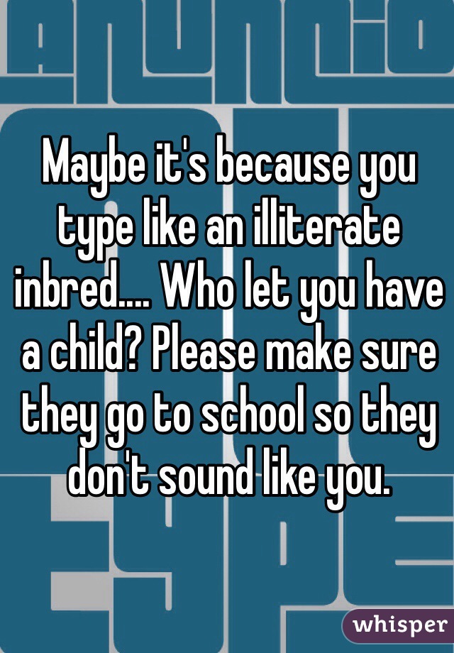 Maybe it's because you type like an illiterate inbred.... Who let you have a child? Please make sure they go to school so they don't sound like you. 
