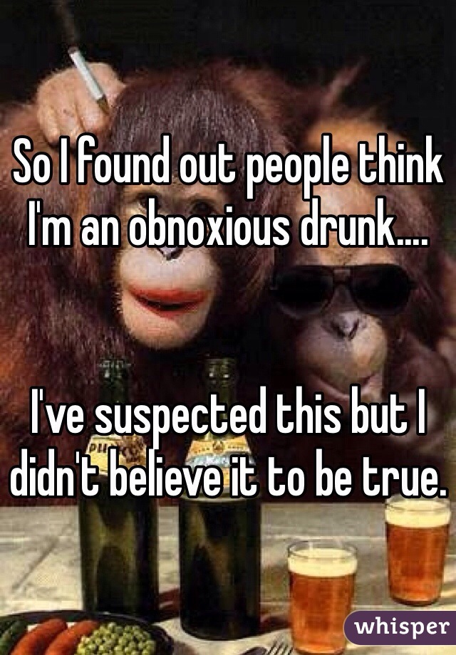 So I found out people think I'm an obnoxious drunk....


I've suspected this but I didn't believe it to be true.